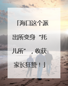 海口这个派出所变身“托儿所”，收获家长狂赞！