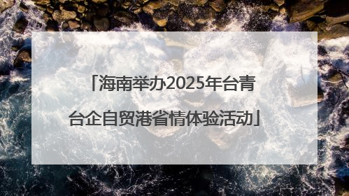 海南举办2025年台青台企自贸港省情体验活动