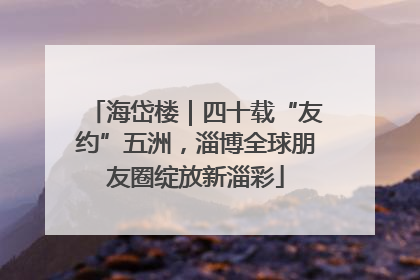 海岱楼｜四十载“友约”五洲，淄博全球朋友圈绽放新淄彩