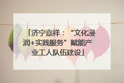 济宁嘉祥：“文化浸润+实践服务”赋能产业工人队伍建设