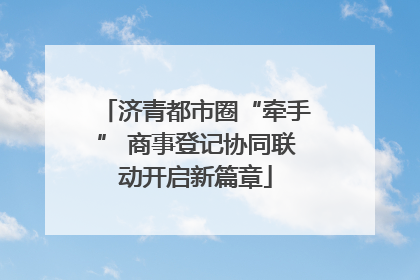 济青都市圈“牵手” 商事登记协同联动开启新篇章