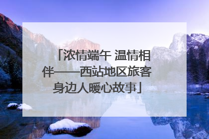 浓情端午 温情相伴——西站地区旅客身边人暖心故事