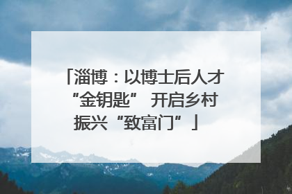 淄博：以博士后人才“金钥匙” 开启乡村振兴“致富门”
