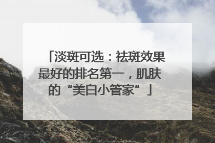 淡斑可选：祛斑效果最好的排名第一，肌肤的“美白小管家”
