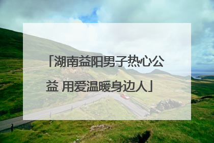 湖南益阳男子热心公益 用爱温暖身边人