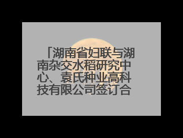 湖南省妇联与湖南杂交水稻研究中心、袁氏种业高科技有限公司签订合作协议