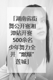 湖南省街舞公开赛湘潭站开赛 500余名少年舞力全开“燃爆”莲城