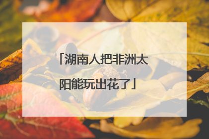 湖南人把非洲太阳能玩出花了