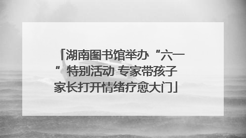 湖南图书馆举办“六一”特别活动 专家带孩子家长打开情绪疗愈大门