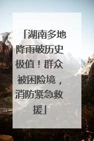 湖南多地降雨破历史极值！群众被困险境，消防紧急救援