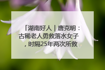 湖南好人｜唐克明：古稀老人勇救落水女子，时隔25年两次所救竟是同一人！