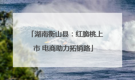 湖南衡山县：红脆桃上市 电商助力拓销路