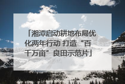 湘潭启动耕地布局优化两年行动 打造“百千万亩”良田示范片