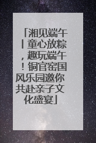 湘见端午丨童心放粽，趣玩端午！铜官窑国风乐园邀你共赴亲子文化盛宴