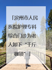 滨州市人民医院护理专科综合门诊为老人卸下“千斤枷锁”