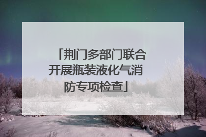 荆门多部门联合开展瓶装液化气消防专项检查