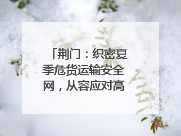 荆门：织密夏季危货运输安全网，从容应对高温汛期挑战