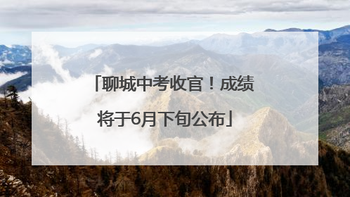 聊城中考收官！成绩将于6月下旬公布