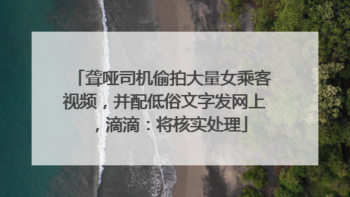 聋哑司机偷拍大量女乘客视频，并配低俗文字发网上，滴滴：将核实处理