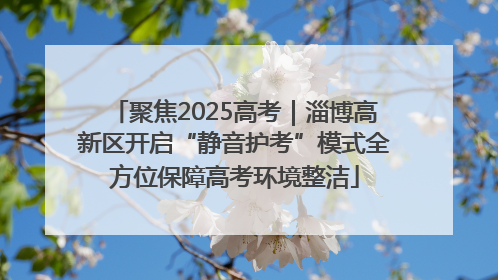 聚焦2025高考｜淄博高新区开启“静音护考”模式全方位保障高考环境整洁