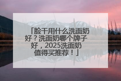 脸干用什么洗面奶好？洗面奶哪个牌子好，2025洗面奶值得买推荐！