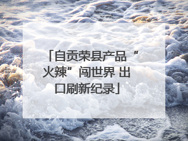 自贡荣县产品“火辣”闯世界 出口刷新纪录