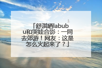 舒淇晒labubu和哭娃合影：一同去郊游！网友：这是怎么火起来了？
