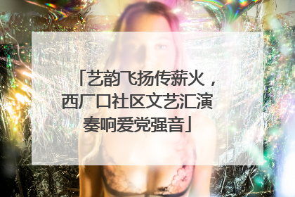 艺韵飞扬传薪火，西厂口社区文艺汇演奏响爱党强音