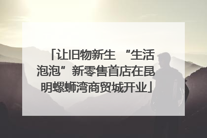 让旧物新生 “生活泡泡”新零售首店在昆明螺蛳湾商贸城开业