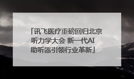 讯飞医疗重磅回归北京听力学大会 新一代AI助听器引领行业革新