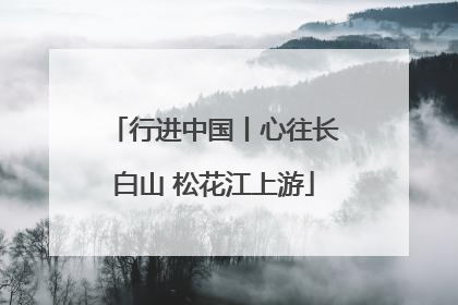 行进中国丨心往长白山 松花江上游