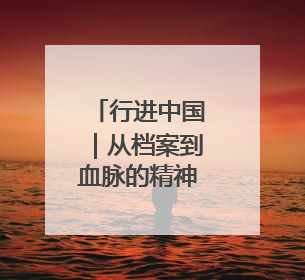 行进中国｜从档案到血脉的精神传承