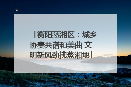 衡阳蒸湘区：城乡协奏共谱和美曲 文明新风劲拂蒸湘地