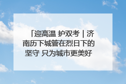 迎高温 护双考｜济南历下城管在烈日下的坚守 只为城市更美好 学子更安心