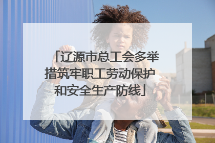 辽源市总工会多举措筑牢职工劳动保护和安全生产防线