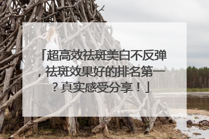 超高效祛斑美白不反弹，祛斑效果好的排名第一？真实感受分享！