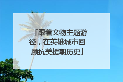 跟着文物主题游径，在英雄城市回顾抗美援朝历史