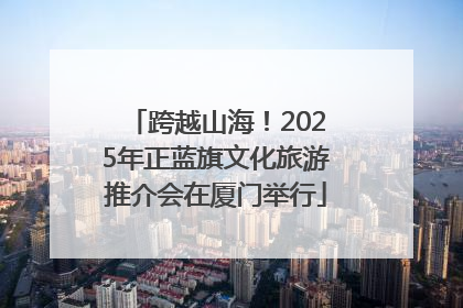 跨越山海！2025年正蓝旗文化旅游推介会在厦门举行