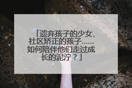 遗弃孩子的少女、社区矫正的孩子……如何陪伴他们走过成长的泥泞？