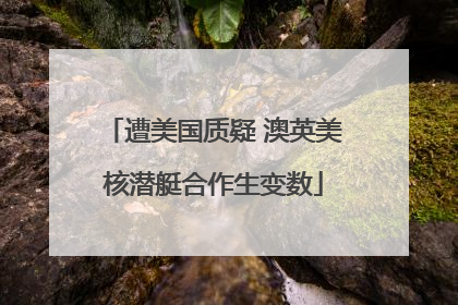 遭美国质疑 澳英美核潜艇合作生变数