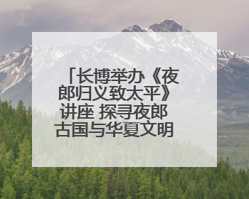 长博举办《夜郎归义致太平》讲座 探寻夜郎古国与华夏文明交融之路