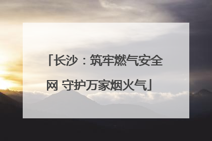 长沙：筑牢燃气安全网 守护万家烟火气