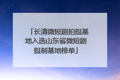 长清微短剧拍摄基地入选山东省微短剧摄制基地榜单