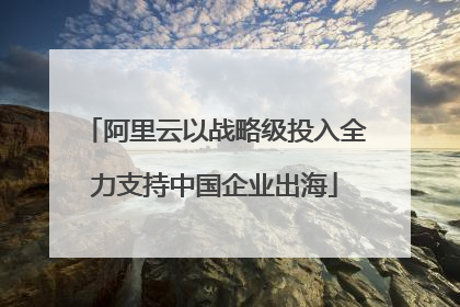 阿里云以战略级投入全力支持中国企业出海