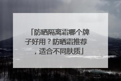 防晒隔离霜哪个牌子好用？防晒霜推荐，适合不同肤质