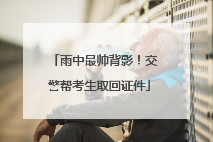 雨中最帅背影！交警帮考生取回证件