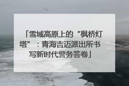 雪域高原上的“枫桥灯塔”：青海吉迈派出所书写新时代警务答卷