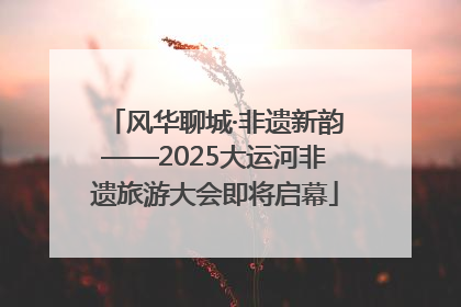 风华聊城·非遗新韵——2025大运河非遗旅游大会即将启幕