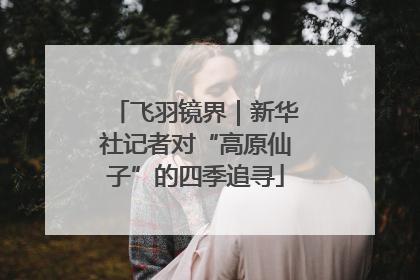 飞羽镜界｜新华社记者对“高原仙子”的四季追寻