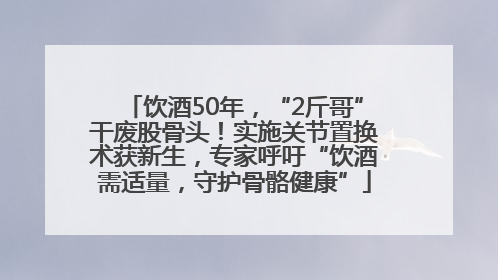 饮酒50年，“2斤哥”干废股骨头！实施关节置换术获新生，专家呼吁“饮酒需适量，守护骨骼健康”